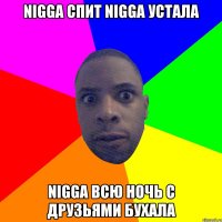 nigga спит nigga устала nigga всю ночь с друзьями бухала