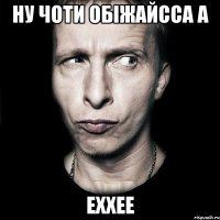 НУ чоти обіжайсса а еххее