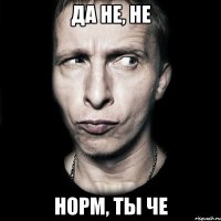 да не, не норм, ты че