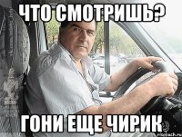 что смотришь? гони еще чирик