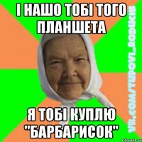і нашо тобі того планшета я тобі куплю "Барбарисок"