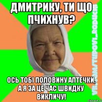 Дмитрику, ти що пчихнув? ось тобі половину аптечки, а я за це час швидку викличу!