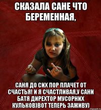 Сказала Сане что беременная, Саня до сих пор плачет от счастья! И я счастливая,у Сани батя дирехтор мусорних кульков)Вот теперь заживу)