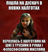 пішла на діскач в нових калготах вернулась с калготами на шиї з трусами в руках і філософскими мислями