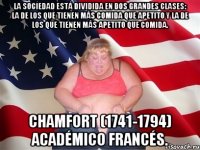 La sociedad está dividida en dos grandes clases: la de los que tienen más comida que apetito y la de los que tienen más apetito que comida. Chamfort (1741-1794) Académico francés.