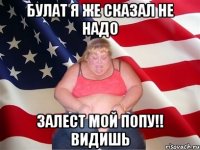 Булат я же сказал не надо залест мой попу!! видишь