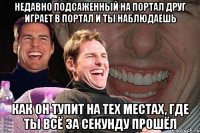 недавно подсаженный на портал друг играет в портал и ты наблюдаешь как он тупит на тех местах, где ты всё за секунду прошёл