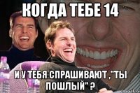 когда тебе 14 и у тебя спрашивают ,"ты пошлый" ?