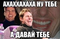 ахаххахаха ну тебе а давай тебе