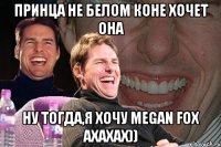 Принца не белом коне хочет она Ну тогда,я хочу Megan Fox ахахах))