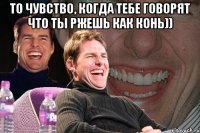 То чувство, когда тебе говорят что ты ржешь как конь)) 