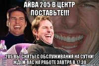 айва 205 в центр поставьте!!! 205 вы сняты с обслуживания на сутки! ждем вас на работе завтра в 17:30