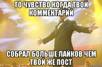 то чувство когда твой комментарий собрал больше лайков чем твой же пост