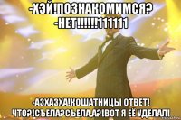 -Хэй!Познакомимся? -НЕТ!!!!!!111111 -Азхазха!Кошатницы ответ! Что?!Съела?Съела,а?!Вот я её уделал!