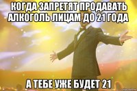 Когда запретят продавать алкоголь лицам до 21 года А тебе уже будет 21