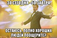 30 СЕГОДНЯ - 50 ЗАВТРА остаюсь. полно хороших людей поощерите?