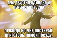 Тебе грустно,одиноко и нечем заняться? Приходи ко мне, постирай, приготовь, помой посуду.