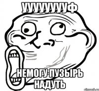 Ууууууууф Немогу пузырь надуть