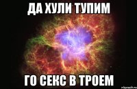 ДА ХУЛИ ТУПИМ ГО СЕКС В ТРОЕМ