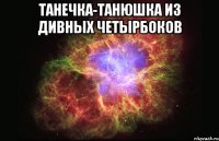 ТАНЕЧКА-ТАНЮШКА ИЗ ДИВНЫХ ЧЕТЫРБОКОВ 