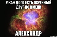 У КАЖДОГО есть ОХУЕННЫЙ дРУГ ПО ИМЕНИ АЛЕКСАНДР