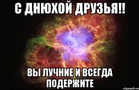 С ДНЮХОЙ ДРУЗЬЯ!! ВЫ ЛУЧНИЕ И ВСЕГДА ПОДЕРЖИТЕ