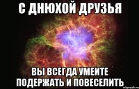 С ДНЮХОЙ ДРУЗЬЯ ВЫ ВСЕГДА УМЕИТЕ ПОДЕРЖАТЬ И ПОВЕСЕЛИТЬ