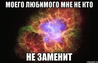 моего любимого мне не кто Не ЗАМЕНИТ