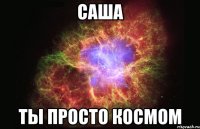 саша ты просто космом