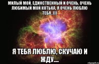 Милый мой, единственный и очень, очень Любимый мой Котька, я очень люблю тебя..))) Я тебя ЛЮБЛЮ, СКУЧАЮ и ЖДУ....