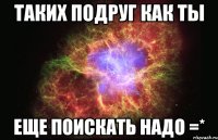 Таких подруг как ты Еще поискать надо =*