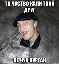 то чуство кали твий друг не чув курган