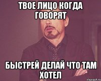 Твое лицо когда говорят быстрей делай что там хотел
