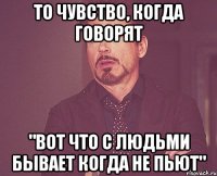 То чувство, когда говорят "Вот что с людьми бывает когда не пьют"