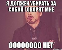 Я должен убирать за собой говорят мне Оооооооо нет