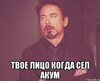  твое лицо когда сел акум