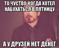 то чуство когда хотел набухаться в пятницу а у друзей нет денег