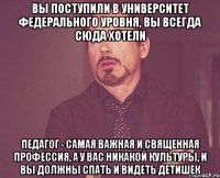 вы поступили в университет федерального уровня, вы всегда сюда хотели педагог - самая важная и священная профессия, а у вас никакой культуры, и вы должны спать и видеть детишек