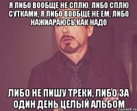 Я либо вообще не сплю, либо сплю сутками, я либо вообще не ем, либо нажиараюсь как надо Либо не пишу треки, либо за один день целый альбом