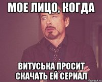 Мое лицо, когда Витуська просит скачать ей сериал