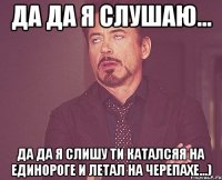 да да я слушаю... да да я слишу ти каталсяя на единороге и летал на черепахе...)