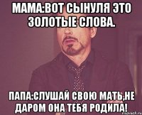 мама:вот сынуля это золотые слова. папа:слушай свою мать,не даром она тебя родила!