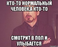 Кто-то нормальный человек,а кто-то смотрит в пол и улыбается