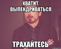 ХВАТИТ ВЫПЕНДРИВАТЬСЯ ТРАХАЙТЕСЬ