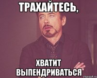 ТРАХАЙТЕСЬ, ХВАТИТ ВЫПЕНДРИВАТЬСЯ