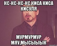 кс-кс-кс-кс,киса киса кисуля мурмурмур мяу,мысыыык