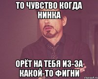 то чувство когда Нинка орёт на тебя из-за какой-то фигни