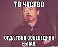 То чуство огда твой собеседник еблан.