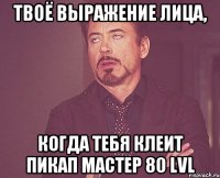 твоё выражение лица, когда тебя клеит пикап мастер 80 lvl