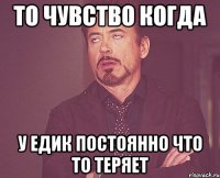 то чувство когда у Едик постоянно что то теряет